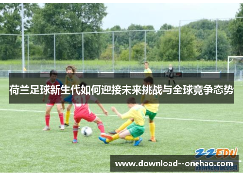 荷兰足球新生代如何迎接未来挑战与全球竞争态势