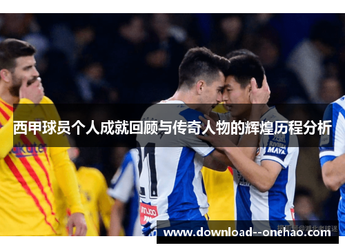 西甲球员个人成就回顾与传奇人物的辉煌历程分析 西甲球员个人成就回顾与传奇人物的辉煌历程分析
