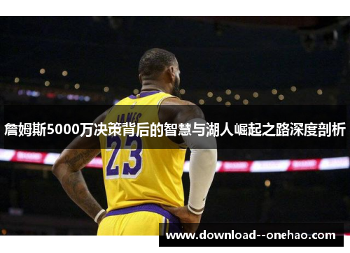 詹姆斯5000万决策背后的智慧与湖人崛起之路深度剖析