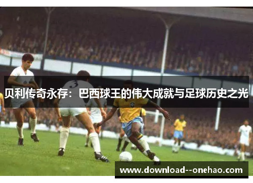 贝利传奇永存:巴西球王的伟大成就与足球历史之光 贝利传奇永存:巴西球王的伟大成就与足球历史之光