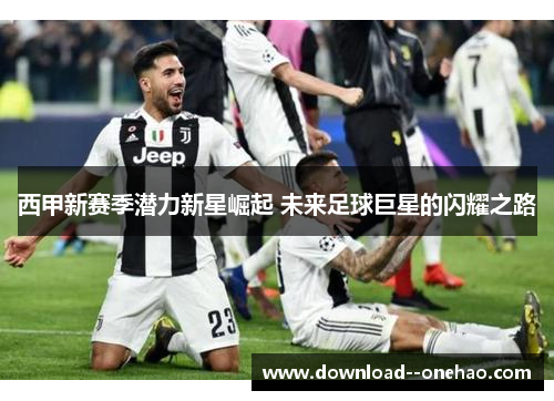西甲新赛季潜力新星崛起 未来足球巨星的闪耀之路 西甲新赛季潜力新星崛起 未来足球巨星的闪耀之路