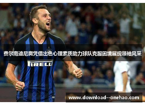 费尔南迪尼奥凭借出色心理素质助力球队克服困境展现领袖风采