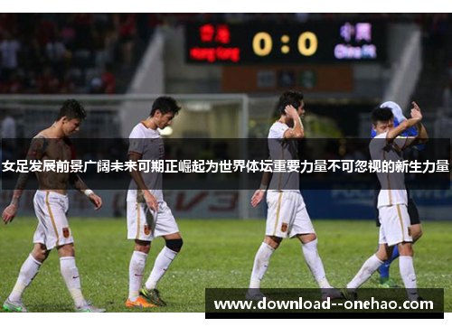 女足发展前景广阔未来可期正崛起为世界体坛重要力量不可忽视的新生力量 女足发展前景广阔未来可期正崛起为世界体坛重要力量不可忽视的新生力量