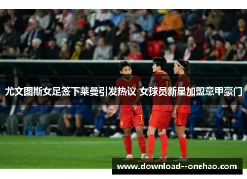 尤文图斯女足签下莱曼引发热议 女球员新星加盟意甲豪门 尤文图斯女足签下莱曼引发热议 女球员新星加盟意甲豪门