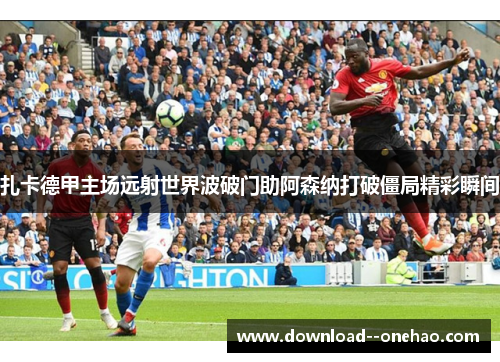 扎卡德甲主场远射世界波破门助阿森纳打破僵局精彩瞬间