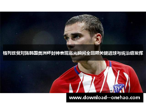 格列兹曼对阵韩国美洲杯封神表现高光瞬间全回顾关键进球与统治级发挥 格列兹曼对阵韩国美洲杯封神表现高光瞬间全回顾关键进球与统治级发挥