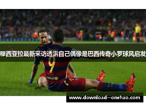 穆西亚拉最新采访透露自己偶像是巴西传奇小罗球风启发