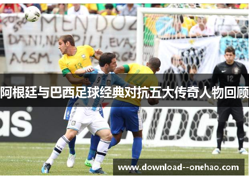 阿根廷与巴西足球经典对抗五大传奇人物回顾