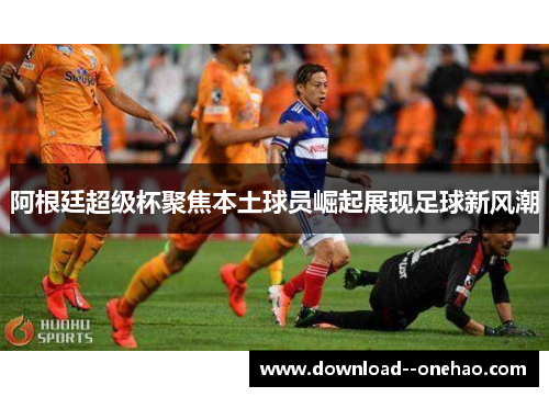 阿根廷超级杯聚焦本土球员崛起展现足球新风潮