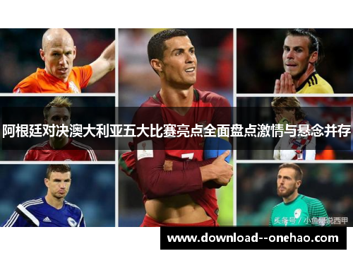 阿根廷对决澳大利亚五大比赛亮点全面盘点激情与悬念并存