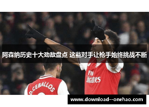 阿森纳历史十大劲敌盘点 这些对手让枪手始终挑战不断