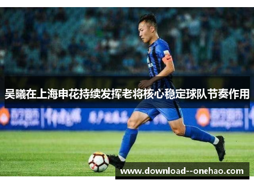 吴曦在上海申花持续发挥老将核心稳定球队节奏作用 吴曦在上海申花持续发挥老将核心稳定球队节奏作用