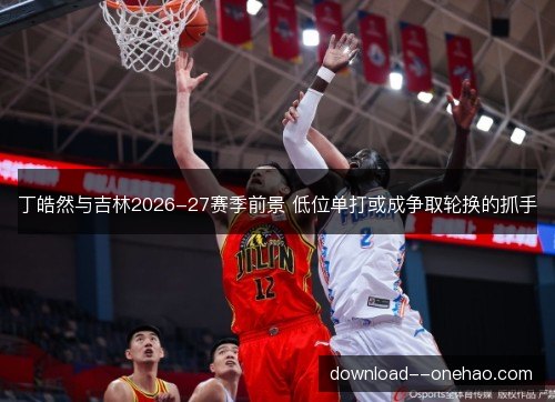 丁皓然与吉林2026-27赛季前景 低位单打或成争取轮换的抓手 丁皓然与吉林2026-27赛季前景 低位单打或成争取轮换的抓手
